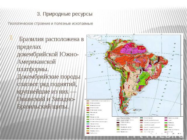 3. Природные ресурсы Геологическое строение и полезные ископаемые  Бразилия расположена в пределах докембрийской Южно-Американской платформы. Докембрийские породы слагают ряд поднятий, крупнейшие из них — Гвианский и Западно-Бразильский щиты.