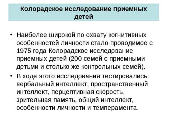 Колорадское исследование приемных детей Наиболее широкой по охвату когнитивных особенностей личности стало проводимое с 1975 года Колорадское исследование приемных детей (200 семей с приемными детьми и столько же контрольных семей). В ходе этого исс…