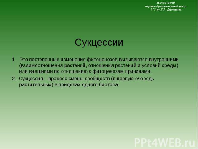 Сукцессии Сукцессии Это постепенные изменения фитоценозов вызываются внутренними (взаимоотношения растений, отношения растений и условий среды) или внешними по отношению к фитоценозам причинами. 2. Сукцессия – процесс смены сообществ (в первую очере…