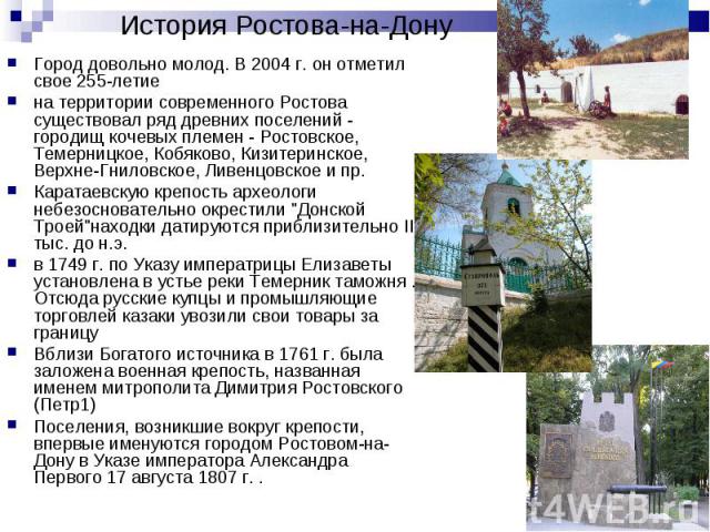 Город довольно молод. В 2004 г. он отметил свое 255-летие Город довольно молод. В 2004 г. он отметил свое 255-летие на территории современного Ростова существовал ряд древних поселений - городищ кочевых племен - Ростовское, Темерницкое, Кобяково, Ки…