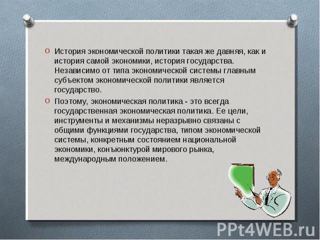 История экономической политики такая же давняя, как и история самой экономики, история государства. Независимо от типа экономической системы главным субъектом экономической политики является государство. История экономической политики такая же давня…