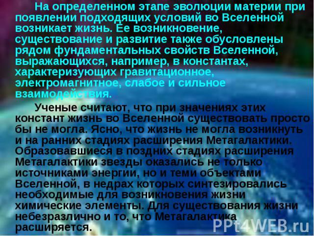 На определенном этапе эволюции материи при появлении подходящих условий во Вселенной возникает жизнь. Ее возникновение, существование и развитие также обусловлены рядом фундаментальных свойств Вселенной, выражающихся, например, в константах, характе…