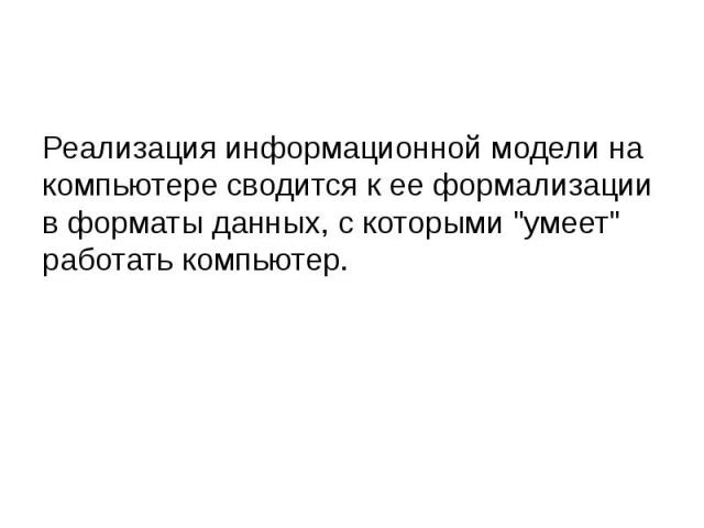 Реализация информационной модели на компьютере сводится к ее формализации в форматы данных, с которыми "умеет" работать компьютер.