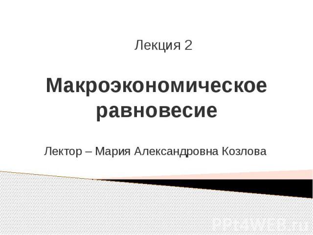 Макроэкономическое равновесие Лектор – Мария Александровна Козлова