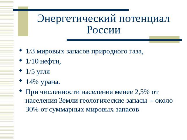 Энергетический потенциал России 1/3 мировых запасов природного газа, 1/10 нефти, 1/5 угля 14% урана. При численности населения менее 2,5% от населения Земли геологические запасы - около 30% от суммарных мировых запасов
