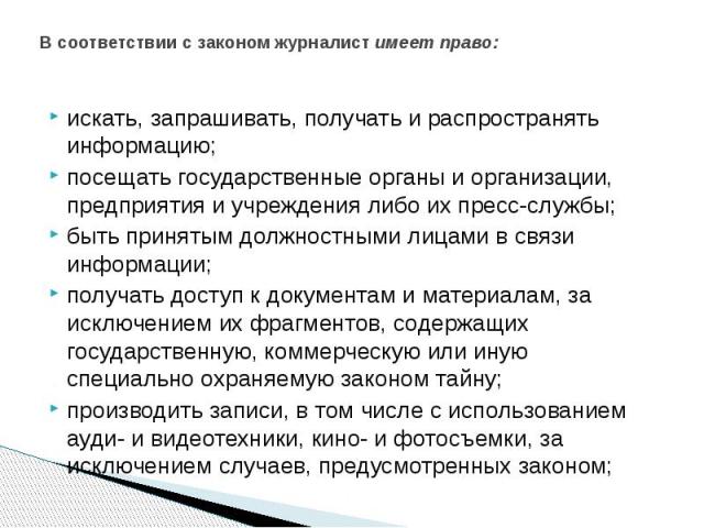 В соответствии с законом журналист uмeeт право: искать, запрашивать, получать и распространять информацию; посещать государственные органы и организации, предприятия и учреждения либо их пресс-службы; быть принятым должностными лицами в связи информ…