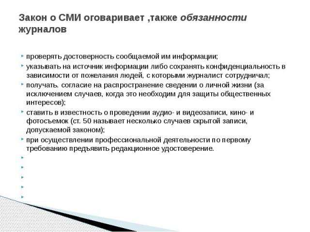 Закон о СМИ оговаривает ,также обязанности журналов проверять достоверность сообщаемой им информации; указывать на источник информации либо сохранять конфиденциальность в зависимости от пожелания людей, с которыми журналист сотрудничал; получать. со…