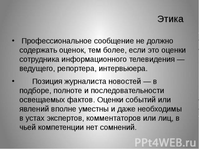 Этика Профессиональное сообщение не должно содержать оценок, тем более, если это оценки сотрудника информационного телевидения — ведущего, репортера, интервьюера. Позиция журналиста новостей — в подборе, полноте и последовательности освещаемых факто…