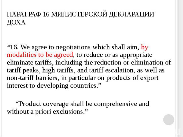 ПАРАГРАФ 16 МИНИСТЕРСКОЙ ДЕКЛАРАЦИИ ДОХА “16. We agree to negotiations which shall aim, by modalities to be agreed, to reduce or as appropriate eliminate tariffs, including the reduction or elimination of tariff peaks, high tariffs, and tariff escal…