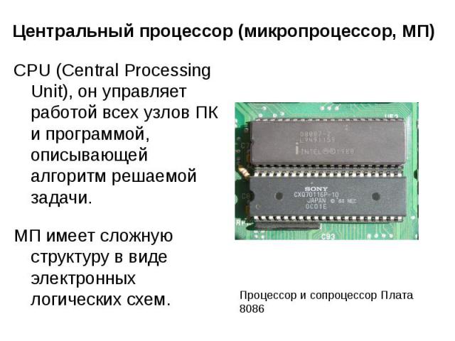 Центральный процессор (микропроцессор, МП) CPU (Central Processing Unit), он управляет работой всех узлов ПК и программой, описывающей алгоритм решаемой задачи. МП имеет сложную структуру в виде электронных логических схем.