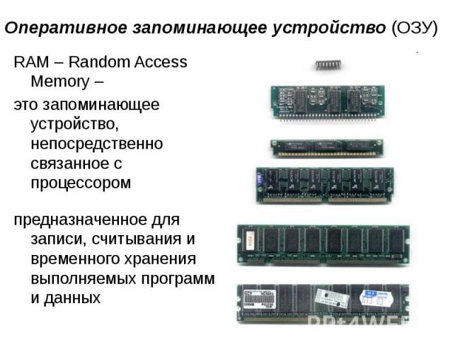 Оперативное запоминающее устройство (ОЗУ) RAM – Random Access Memory – это запоминающее устройство, непосредственно связанное с процессором предназначенное для записи, считывания и временного хранения  выполняемых программ и данных