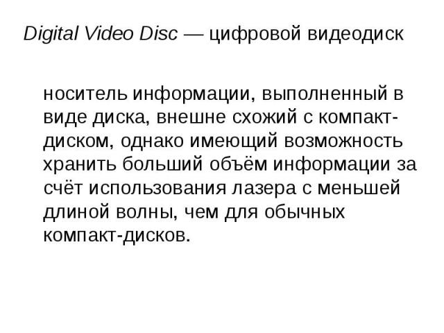  Digital Video Disc — цифровой видеодиск носитель информации, выполненный в виде диска, внешне схожий с компакт-диском, однако имеющий возможность хранить больший объём информации за счёт использования лазера с меньшей длиной волны, чем дл…