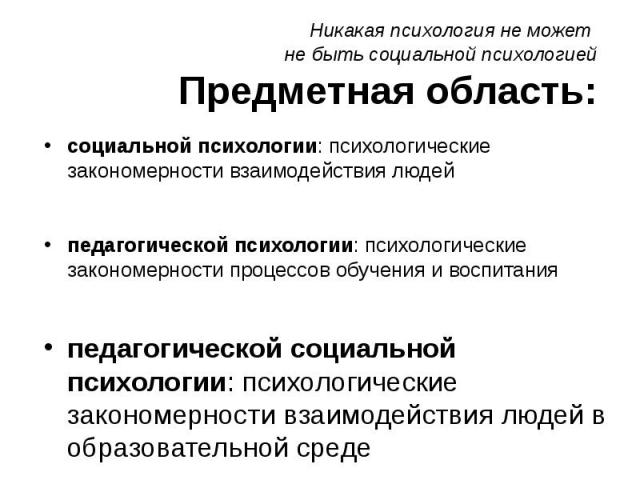 Никакая психология не может не быть социальной психологией Предметная область: социальной психологии: психологические закономерности взаимодействия людей педагогической психологии: психологические закономерности процессов обучения и воспитания педаг…