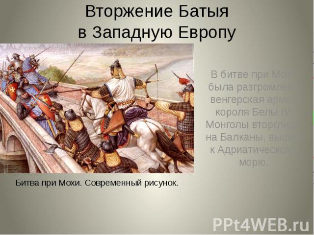 Вторжение Батыя в Западную Европу В битве при Мохи была разгромлена венгерская армия короля Белы IV. Монголы вторглись на Балканы, вышли к Адриатическому морю.