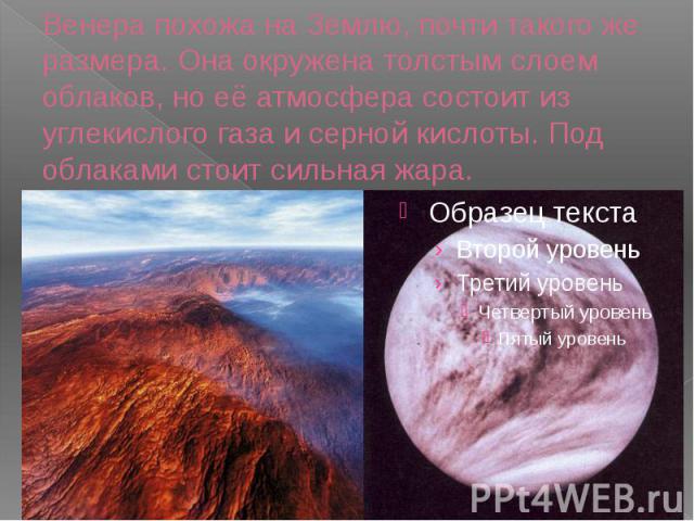 Венера похожа на Землю, почти такого же размера. Она окружена толстым слоем облаков, но её атмосфера состоит из углекислого газа и серной кислоты. Под облаками стоит сильная жара.