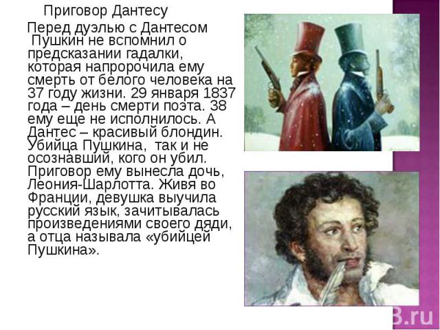       Приговор Дантесу       Приговор Дантесу Перед дуэлью с Дантесом  Пушкин не вспомнил о предсказании гадалки, которая напророчила ему смерть от белого человека на 37 году жизни. 29 января 1837 года – …