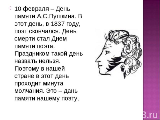 10 февраля – День памяти А.С.Пушкина. В этот день, в 1837 году, поэт скончался. День смерти стал Днем памяти поэта. Праздником такой день назвать нельзя. Поэтому в нашей стране в этот день проходит минута молчания. Это – дань памяти нашему поэту. 10…