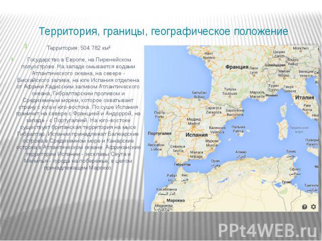 Территория, границы, географическое положение Территория: 504 782 км² Государство в Европе, на Пиренейском полуострове. На западе омывается водами Атлантического океана, на севере - Бискайского залива, на юге Испания отделена от Африки Кадисским зал…