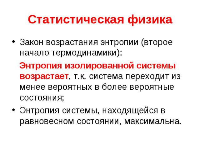 Статистическая физика Закон возрастания энтропии (второе начало термодинамики): Энтропия изолированной системы возрастает, т.к. система переходит из менее вероятных в более вероятные состояния; Энтропия системы, находящейся в равновесном состоянии, …