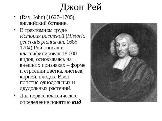 (Ray, John) (1627–1705), английский ботаник. (Ray, John) (1627–1705), английский ботаник. В трехтомном труде История растений (Historia generalis plantarum, 1686–1704) Рей описал и классифицировал 18 600 видов, основываясь на внешних признаках – фор…