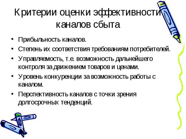 Прибыльность каналов. Прибыльность каналов. Степень их соответствия требованиям потребителей. Управляемость, т.е. возможность дальнейшего контроля за движением товаров и ценами. Уровень конкуренции за возможность работы с каналом. Перспективность ка…