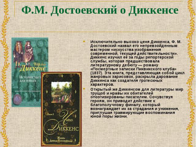 Исключительно высоко ценя Диккенса, Ф. М. Достоевский назвал его непревзойденным мастером «искусства изображения современной, текущей действительности». Диккенс изучил ее за годы репортерской службы, которая предшествовала литературному дебюту — ром…