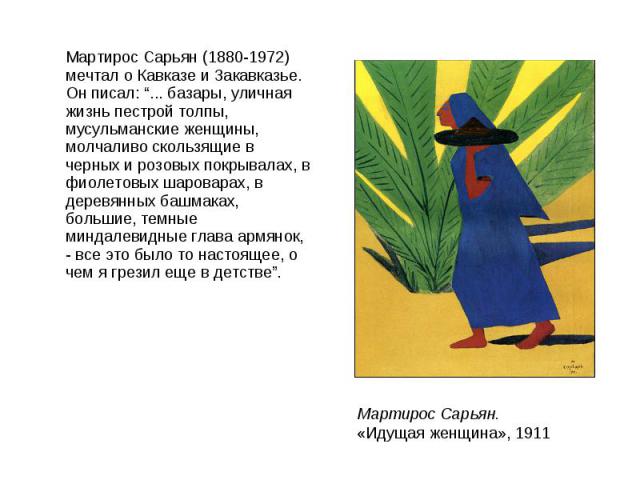 Мартирос Сарьян (1880-1972) мечтал о Кавказе и Закавказье. Он писал: “... базары, уличная жизнь пестрой толпы, мусульманские женщины, молчаливо скользящие в черных и розовых покрывалах, в фиолетовых шароварах, в деревянных башмаках, большие, темные …