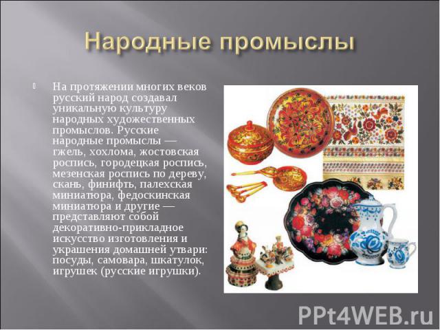 На протяжении многих веков русский народ создавал уникальную культуру народных художественных промыслов. Русские народные промыслы — гжель, хохлома, жостовская роспись, городецкая роспись, мезенская роспись по дереву, скань, финифть, палехская миниа…