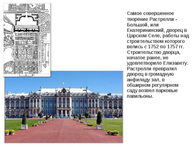 Самое совершенное творение Растрелли - Большой, или Екатерининский, дворец в Царском Селе, работы над строительством которого велись с 1752 по 1757 гг. Строительство дворца, начатое ранее, не удовлетворило Елизавету. Растрелли превратил дворец в гро…