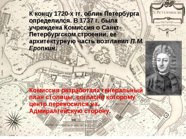 К концу 1720-х гг. облик Петербурга определился. В 1737 г. была учреждена Комиссия о Санкт-Петербургском строении, ее архитектурную часть возглавил П.М. Еропкин. К концу 1720-х гг. облик Петербурга определился. В 1737 г. была учреждена Комиссия о Са…