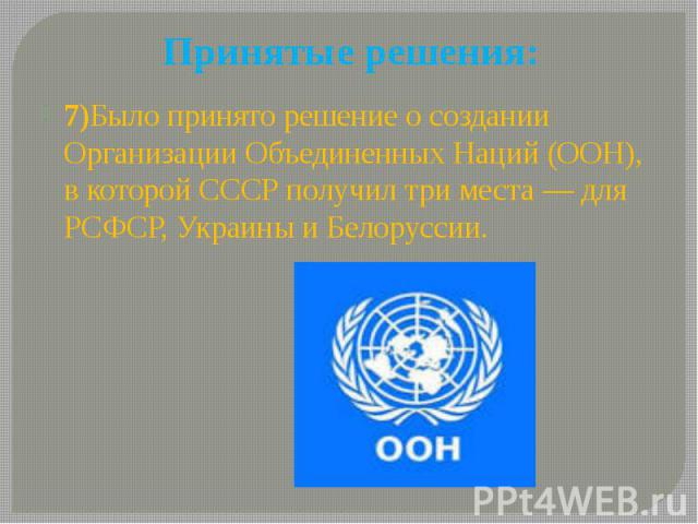 Принятые решения: 7)Было принято решение о создании Организации Объединенных Наций (ООН), в которой СССР получил три места — для РСФСР, Украины и Белоруссии.