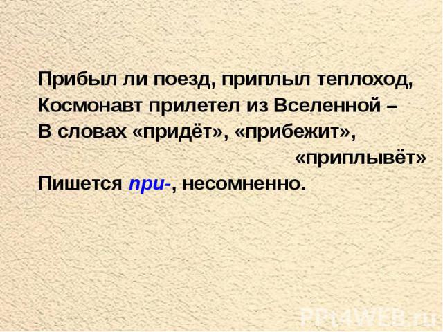 Прибыл ли поезд, приплыл теплоход, Космонавт прилетел из Вселенной – В словах «придёт», «прибежит», «приплывёт» Пишется при-, несомненно.