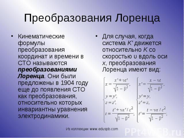 Кинематические формулы преобразования координат и времени в СТО называются преобразованиями Лоренца. Они были предложены в 1904 году еще до появления СТО как преобразования, относительно которых инвариантны уравнения электродинамики. Кинематиче…