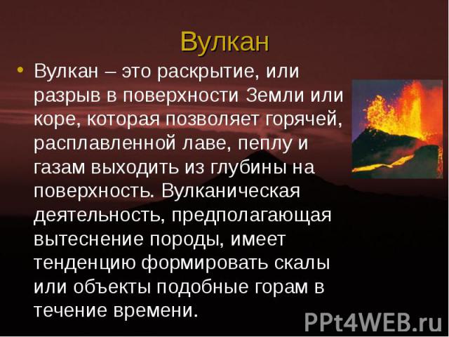 Вулкан – это раскрытие, или разрыв в поверхности Земли или коре, которая позволяет горячей, расплавленной лаве, пеплу и газам выходить из глубины на поверхность. Вулканическая деятельность, предполагающая вытеснение породы, имеет тенденцию формирова…