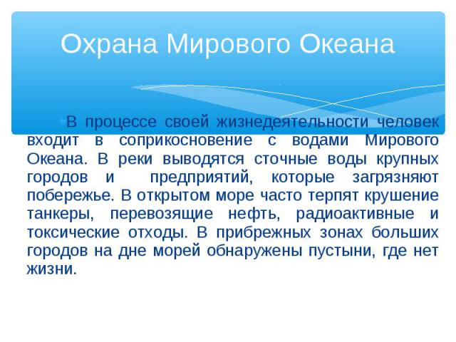 В процессе своей жизнедеятельности человек входит в соприкосновение с водами Мирового Океана. В реки выводятся сточные воды крупных городов и предприятий, которые загрязняют побережье. В открытом море часто терпят крушение танкеры, перевозящие нефть…