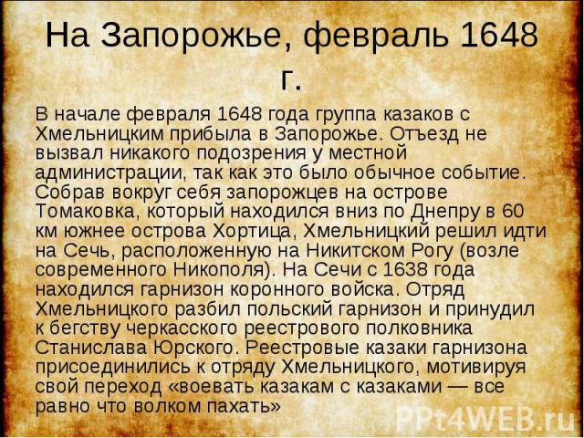 В начале февраля 1648 года группа казаков с Хмельницким прибыла в Запорожье. Отъезд не вызвал никакого подозрения у местной администрации, так как это было обычное событие. Собрав вокруг себя запорожцев на острове Томаковка, который находился вниз п…