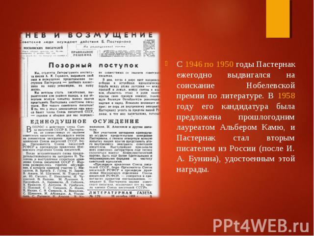 С 1946 по 1950 годы Пастернак ежегодно выдвигался на соискание Нобелевской премии по литературе. В 1958 году его кандидатура была предложена прошлогодним лауреатом Альбером Камю, и Пастернак стал вторым писателем из России (после И. A. Бунина), удос…