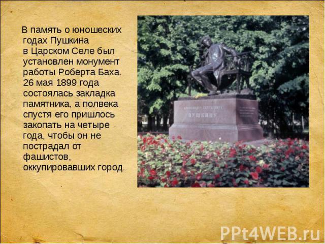 В память о юношеских годах Пушкина в Царском Селе был установлен монумент работы Роберта Баха. 26 мая 1899 года состоялась закладка памятника, а полвека спустя его пришлось закопать на четыре года, чтобы он не пострадал от фашистов, о…