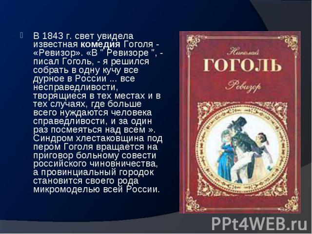 В 1843 г. свет увидела известная комедия Гоголя - «Ревизор». «В " Ревизоре ", - писал Гоголь, - я решился собрать в одну кучу все дурное в России ... все несправедливости, творящиеся в тех местах и в тех случаях, где больше всего…