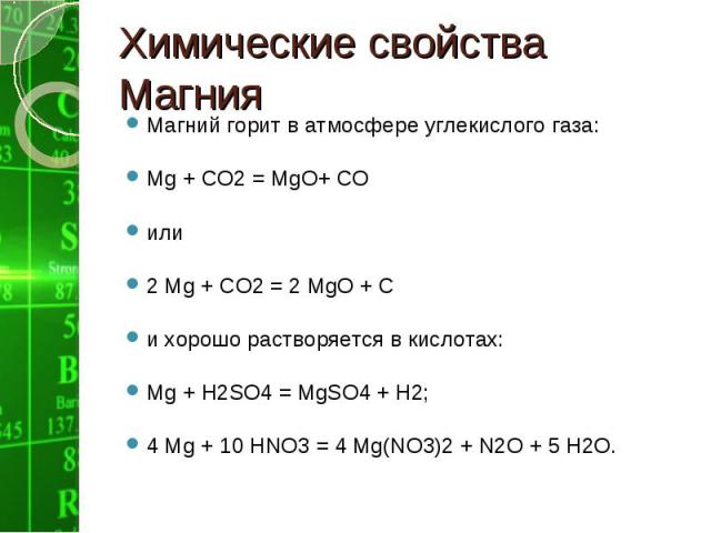 Магний горит в атмосфере углекислого газа: Магний горит в атмосфере углекислого газа: Мg + СО2 = МgО+ СО или 2 Мg + СО2 = 2 МgО + С и хорошо растворяется в кислотах: Мg + Н2SO4 = МgSО4 + Н2; 4 Мg + 10 НNО3 = 4 Мg(NО3)2 + N2O + 5 Н2О.