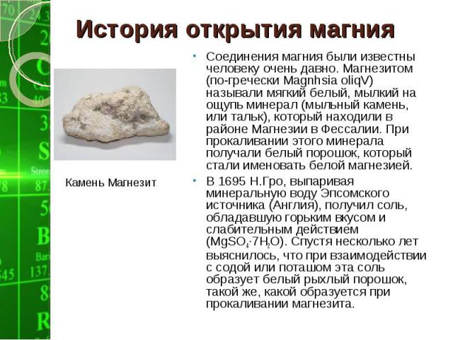 Соединения магния были известны человеку очень давно. Магнезитом (по-гречески Magnhsia oliqV) называли мягкий белый, мылкий на ощупь минерал (мыльный камень, или тальк), который находили в районе Магнезии в Фессалии. При прокаливании этого минерала …