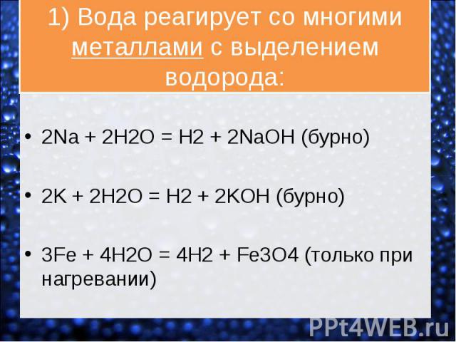 2Na + 2H2O = H2 + 2NaOH (бурно) 2K + 2H2O = H2 + 2KOH (бурно) 3Fe + 4H2O = 4H2 + Fe3O4 (только при нагревании)