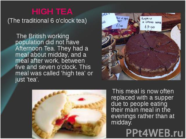 HIGH TEA HIGH TEA (The traditional 6 o'clock tea) The British working population did not have Afternoon Tea. They had a meal about midday, and a meal after work, between five and seven o'clock. This meal was called 'high tea' or just 'tea'.