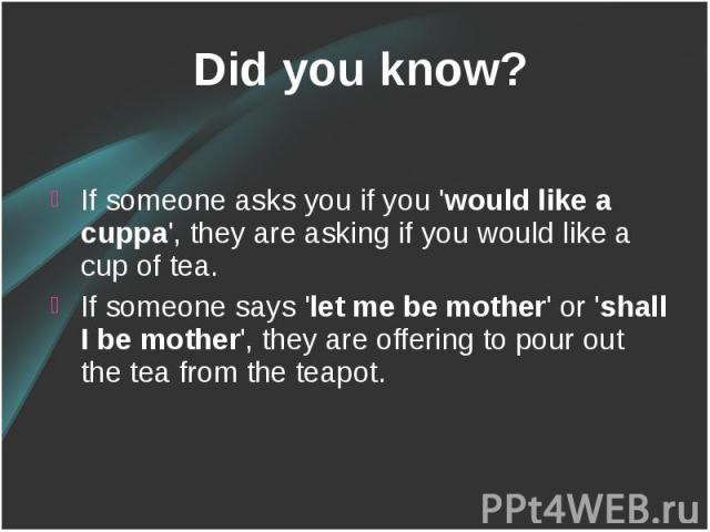 Did you know? Did you know? If someone asks you if you 'would like a cuppa', they are asking if you would like a cup of tea. If someone says 'let me be mother' or 'shall I be mother', they are offering to pour out the tea from the teapot.