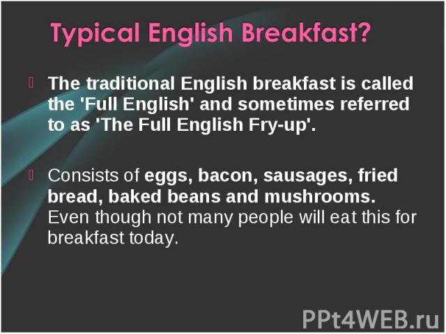 The traditional English breakfast is called the 'Full English' and sometimes referred to as 'The Full English Fry-up'. Consists of eggs, bacon, sausages, fried bread, baked beans and mushrooms. Even though not many people will eat this for breakfast…