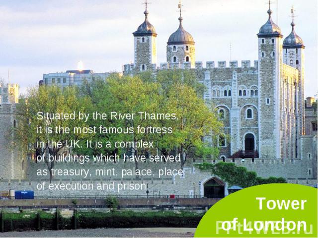 Situated by the River Thames, Situated by the River Thames, it is the most famous fortress in the UK. It is a complex of buildings which have served as treasury, mint, palace, place of execution and prison.