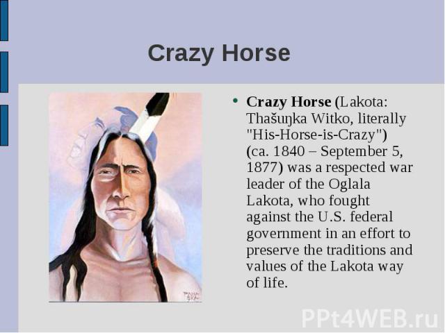 Crazy Horse (Lakota: Thašuŋka Witko, literally "His-Horse-is-Crazy") (ca. 1840 – September 5, 1877) was a respected war leader of the Oglala Lakota, who fought against the U.S. federal government in an effort to preserve the traditions and…