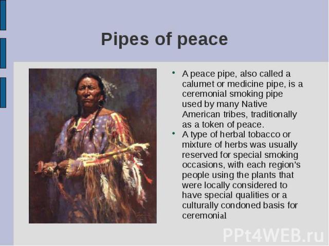 A peace pipe, also called a calumet or medicine pipe, is a ceremonial smoking pipe used by many Native American tribes, traditionally as a token of peace. A peace pipe, also called a calumet or medicine pipe, is a ceremonial smoking pipe used by man…