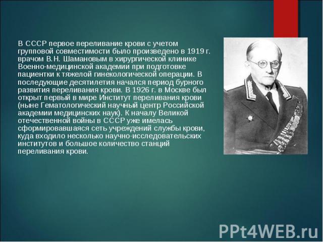 В СССР первое переливание крови с учетом групповой совместимости было произведено в 1919 г. врачом В.Н. Шамановым в хирургической клинике Военно-медицинской академии при подготовке пациентки к тяжелой гинекологической операции. В последующие десятил…