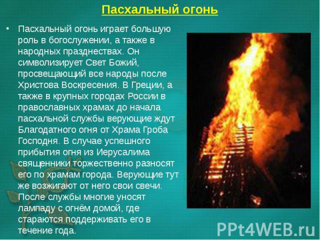 Пасхальный огонь играет большую роль в богослужении, а также в народных празднествах. Он символизирует Свет Божий, просвещающий все народы после Христова Воскресения. В Греции, а также в крупных городах России в православных храмах до начала пасхаль…